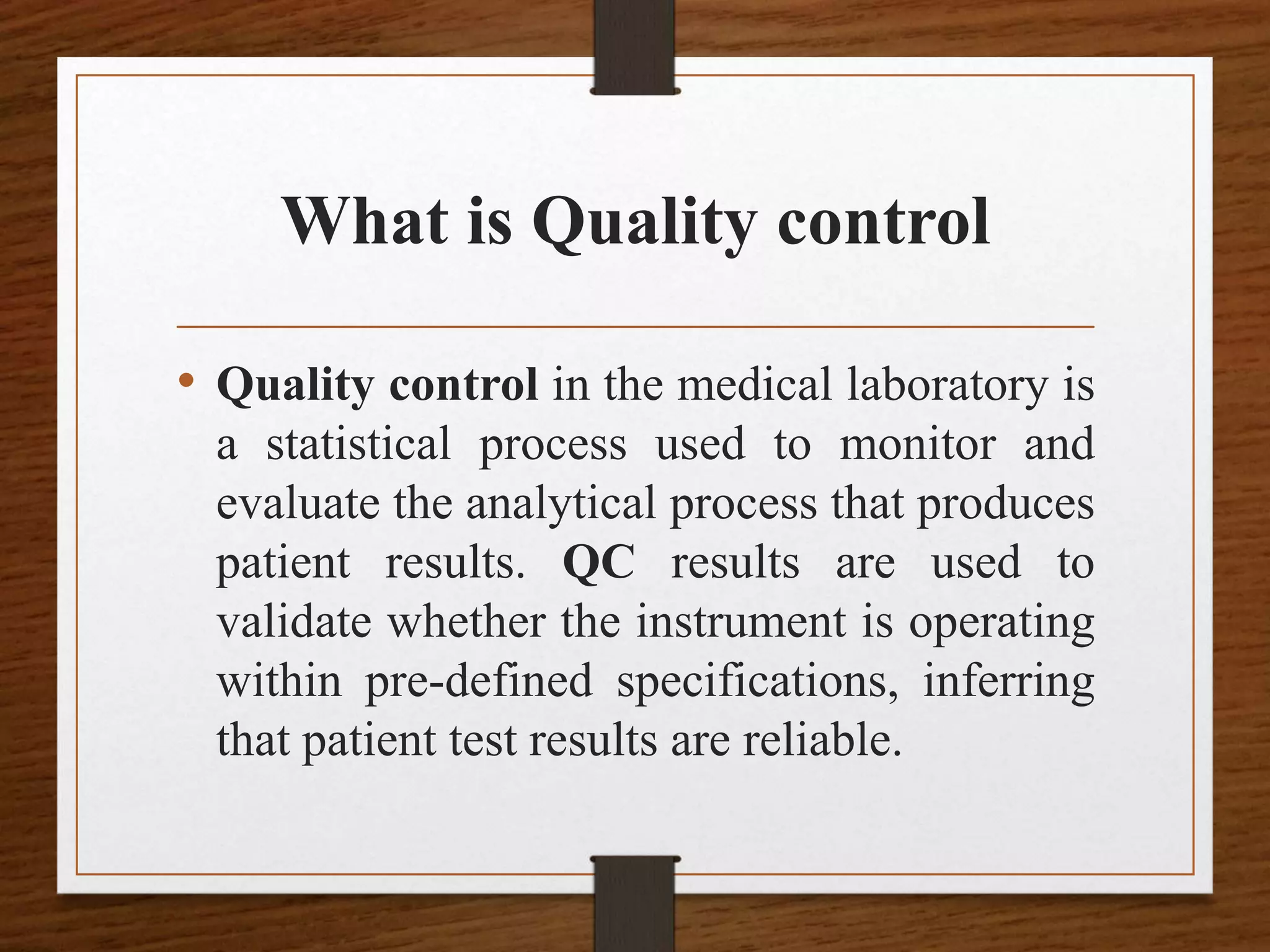 What is Quality control
• Quality control in the medical laboratory is
a statistical process used to monitor and
evaluate the analytical process that produces
patient results. QC results are used to
validate whether the instrument is operating
within pre-defined specifications, inferring
that patient test results are reliable.
 