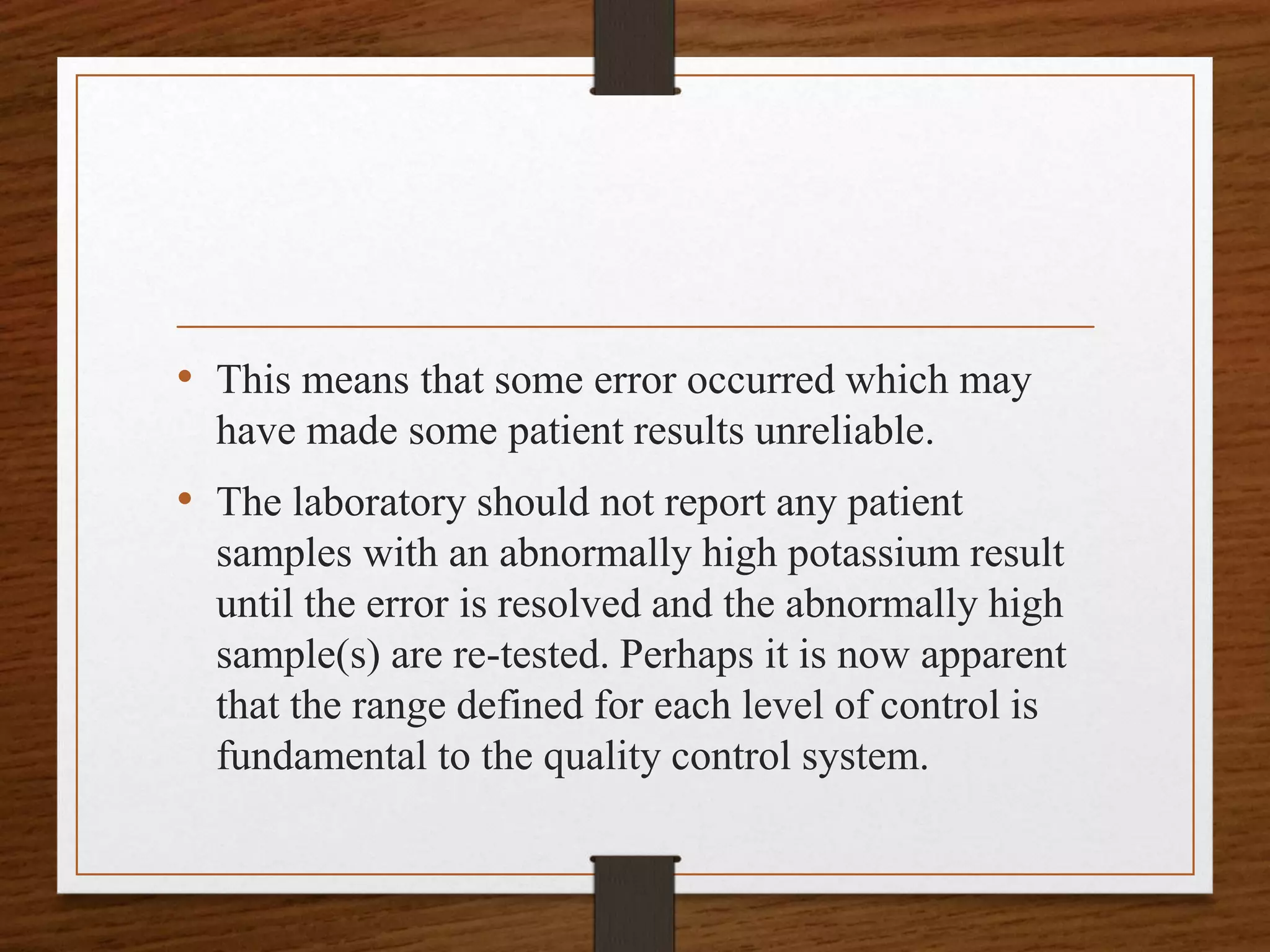 • This means that some error occurred which may
have made some patient results unreliable.
• The laboratory should not report any patient
samples with an abnormally high potassium result
until the error is resolved and the abnormally high
sample(s) are re-tested. Perhaps it is now apparent
that the range defined for each level of control is
fundamental to the quality control system.
 