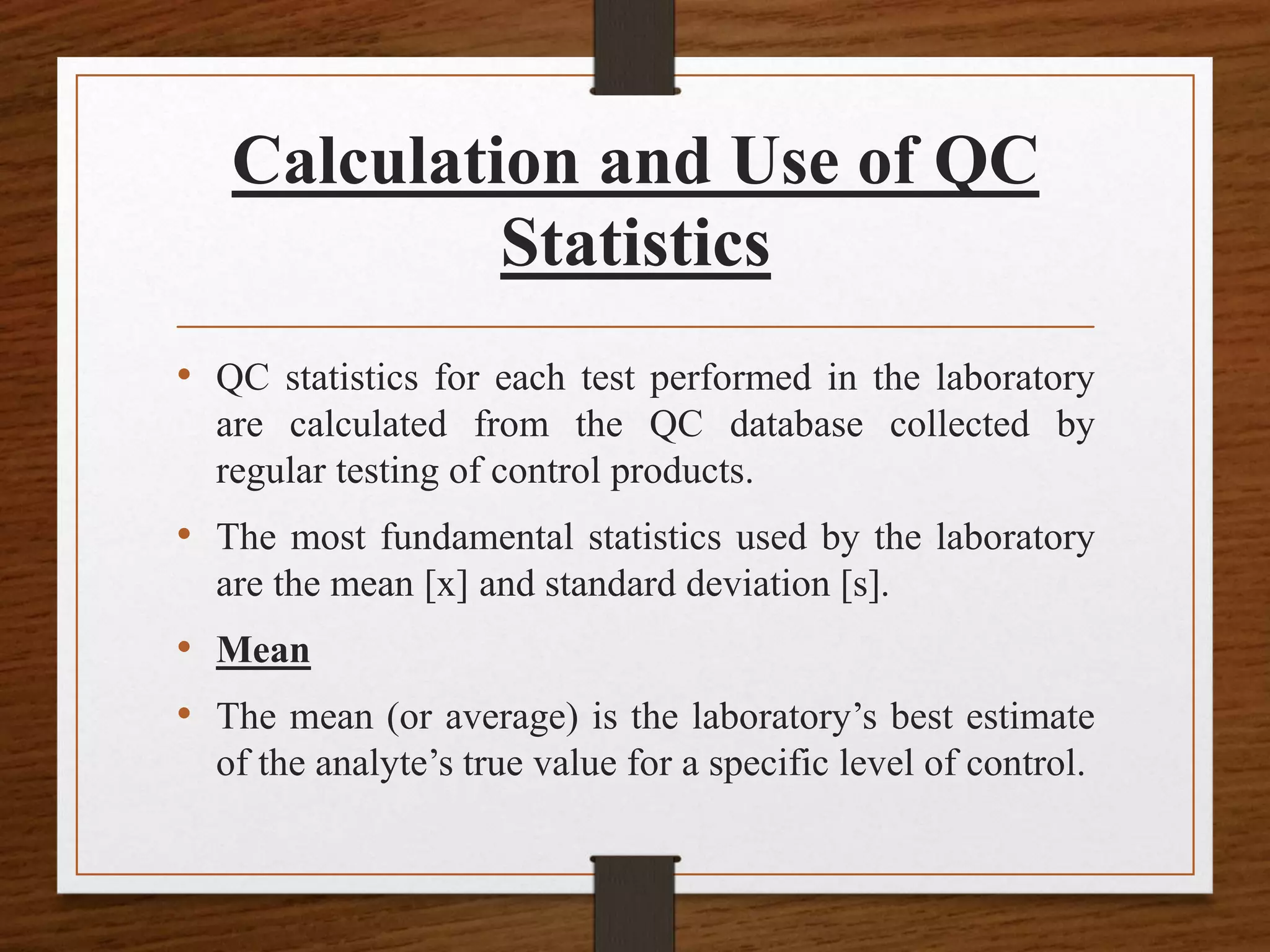 Calculation and Use of QC
Statistics
• QC statistics for each test performed in the laboratory
are calculated from the QC database collected by
regular testing of control products.
• The most fundamental statistics used by the laboratory
are the mean [x] and standard deviation [s].
• Mean
• The mean (or average) is the laboratory’s best estimate
of the analyte’s true value for a specific level of control.
 