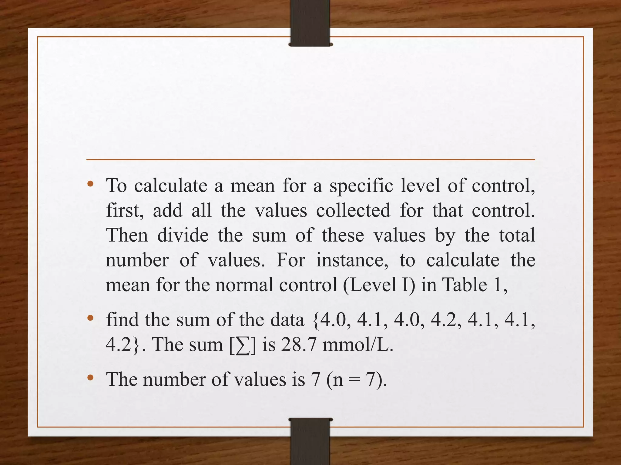 • To calculate a mean for a specific level of control,
first, add all the values collected for that control.
Then divide the sum of these values by the total
number of values. For instance, to calculate the
mean for the normal control (Level I) in Table 1,
• find the sum of the data {4.0, 4.1, 4.0, 4.2, 4.1, 4.1,
4.2}. The sum [∑] is 28.7 mmol/L.
• The number of values is 7 (n = 7).
 