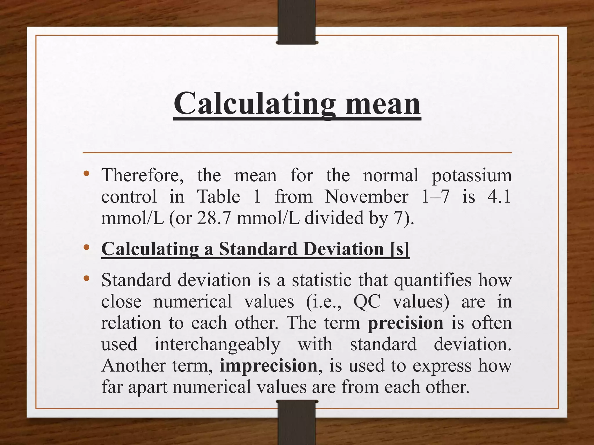 Calculating mean
• Therefore, the mean for the normal potassium
control in Table 1 from November 1–7 is 4.1
mmol/L (or 28.7 mmol/L divided by 7).
• Calculating a Standard Deviation [s]
• Standard deviation is a statistic that quantifies how
close numerical values (i.e., QC values) are in
relation to each other. The term precision is often
used interchangeably with standard deviation.
Another term, imprecision, is used to express how
far apart numerical values are from each other.
 