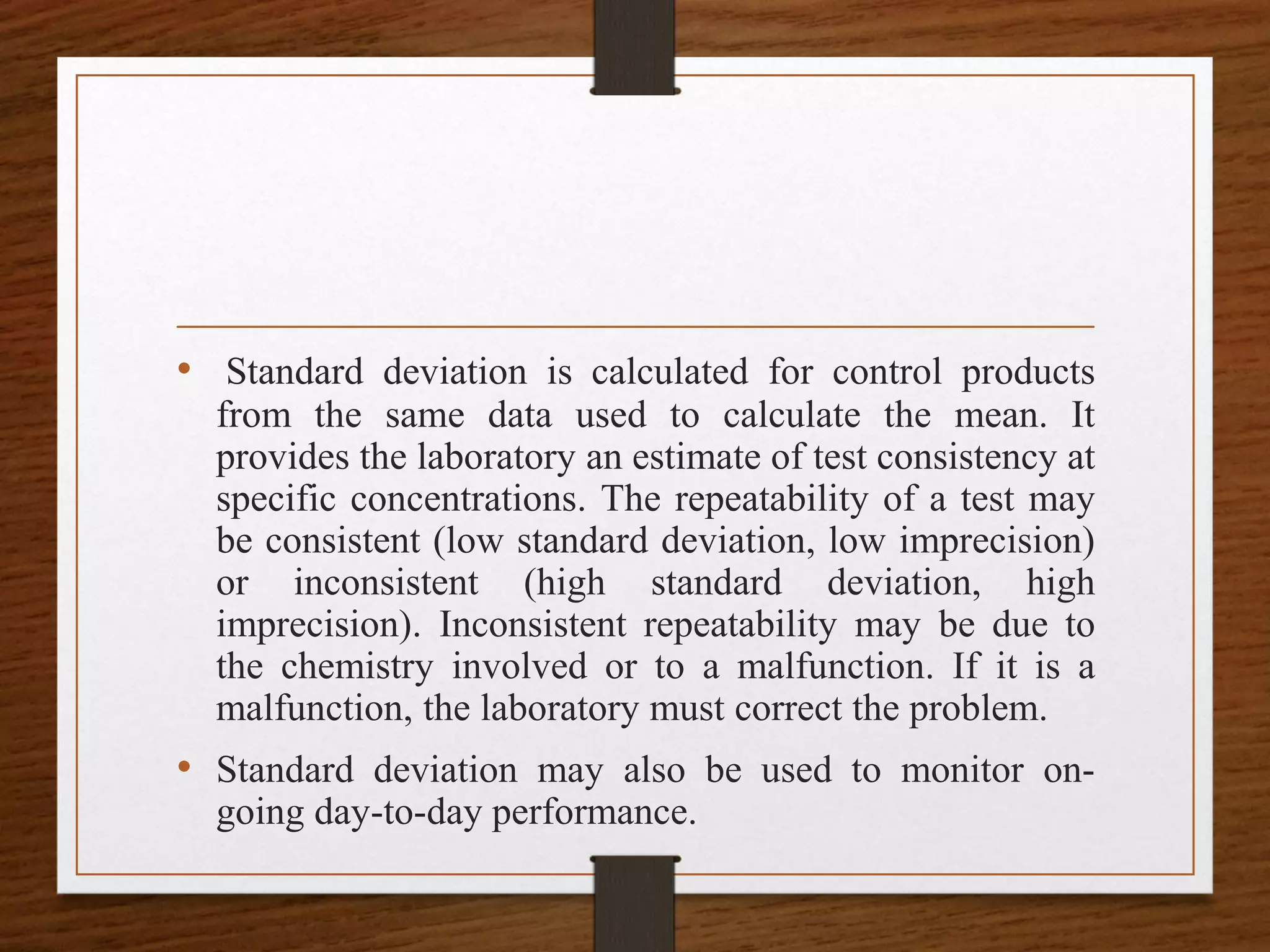 • Standard deviation is calculated for control products
from the same data used to calculate the mean. It
provides the laboratory an estimate of test consistency at
specific concentrations. The repeatability of a test may
be consistent (low standard deviation, low imprecision)
or inconsistent (high standard deviation, high
imprecision). Inconsistent repeatability may be due to
the chemistry involved or to a malfunction. If it is a
malfunction, the laboratory must correct the problem.
• Standard deviation may also be used to monitor on-
going day-to-day performance.
 