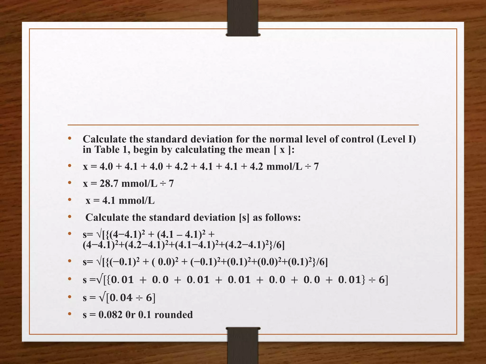 • Calculate the standard deviation for the normal level of control (Level I)
in Table 1, begin by calculating the mean [ x ]:
• x = 4.0 + 4.1 + 4.0 + 4.2 + 4.1 + 4.1 + 4.2 mmol/L ÷ 7
• x = 28.7 mmol/L ÷ 7
• x = 4.1 mmol/L
• Calculate the standard deviation [s] as follows:
• s= √[{(4−4.1)2 + (4.1 – 4.1)2 +
(4−4.1)2+(4.2−4.1)2+(4.1−4.1)2+(4.2−4.1)2}/6]
• s= √[{(−0.1)2 + ( 0.0)2 + (−0.1)2+(0.1)2+(0.0)2+(0.1)2}/6]
• s =√[ 𝟎. 𝟎𝟏 + 𝟎. 𝟎 + 𝟎. 𝟎𝟏 + 𝟎. 𝟎𝟏 + 𝟎. 𝟎 + 𝟎. 𝟎 + 𝟎. 𝟎𝟏 ÷ 𝟔]
• s = √[𝟎. 𝟎𝟒 ÷ 𝟔]
• s = 0.082 0r 0.1 rounded
 