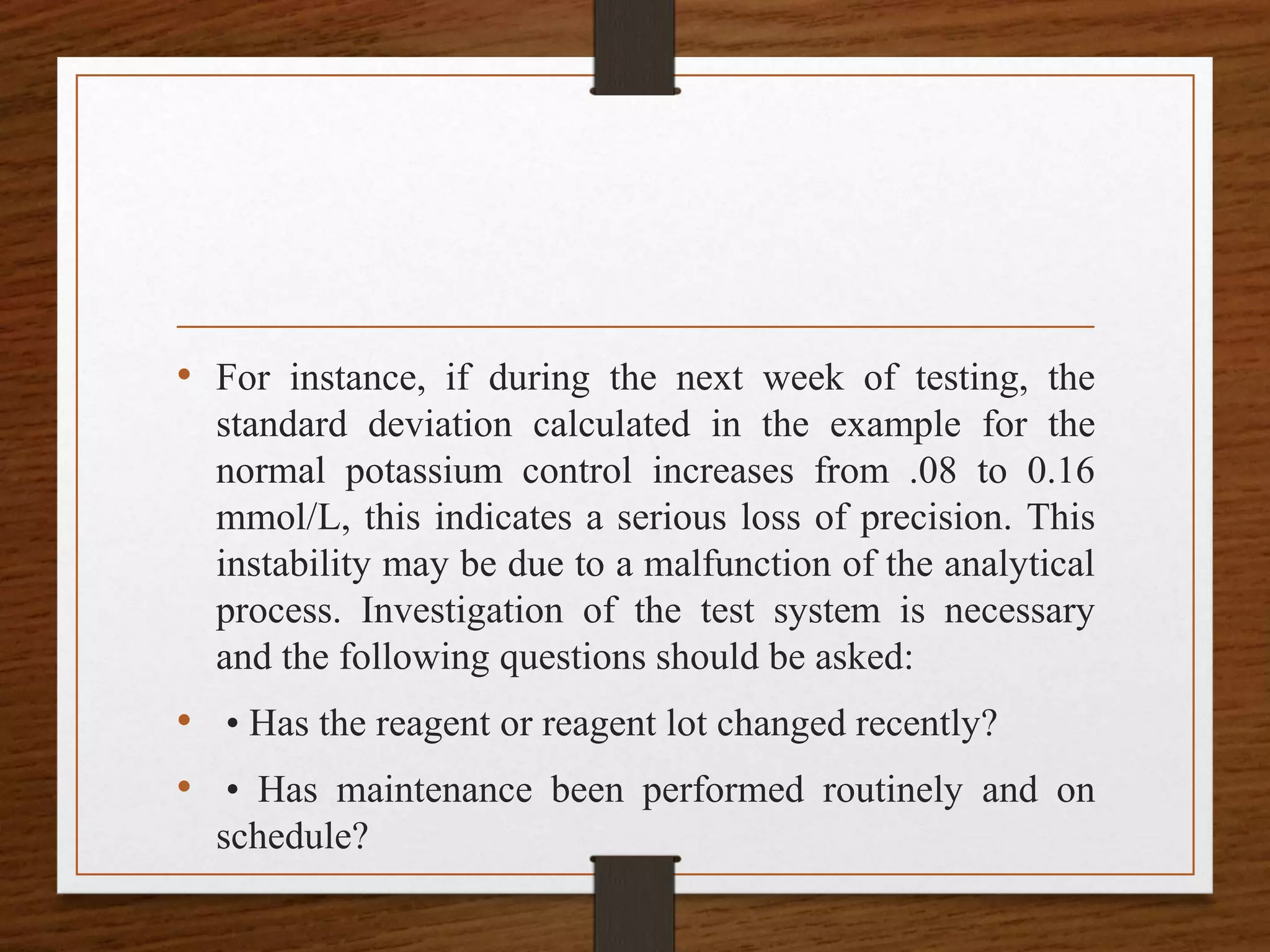 • For instance, if during the next week of testing, the
standard deviation calculated in the example for the
normal potassium control increases from .08 to 0.16
mmol/L, this indicates a serious loss of precision. This
instability may be due to a malfunction of the analytical
process. Investigation of the test system is necessary
and the following questions should be asked:
• • Has the reagent or reagent lot changed recently?
• • Has maintenance been performed routinely and on
schedule?
 