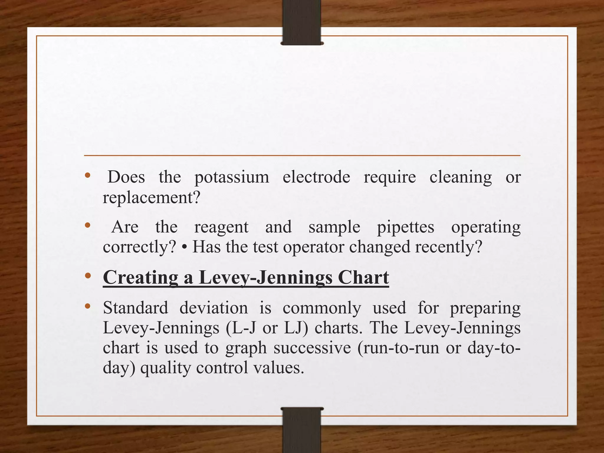 • Does the potassium electrode require cleaning or
replacement?
• Are the reagent and sample pipettes operating
correctly? • Has the test operator changed recently?
• Creating a Levey-Jennings Chart
• Standard deviation is commonly used for preparing
Levey-Jennings (L-J or LJ) charts. The Levey-Jennings
chart is used to graph successive (run-to-run or day-to-
day) quality control values.
 