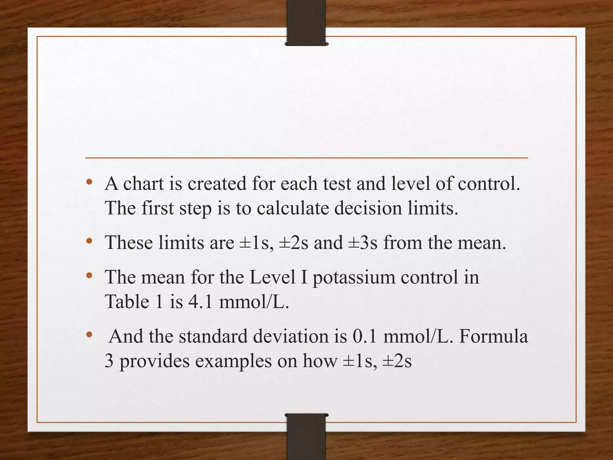 • A chart is created for each test and level of control.
The first step is to calculate decision limits.
• These limits are ±1s, ±2s and ±3s from the mean.
• The mean for the Level I potassium control in
Table 1 is 4.1 mmol/L.
• And the standard deviation is 0.1 mmol/L. Formula
3 provides examples on how ±1s, ±2s
 