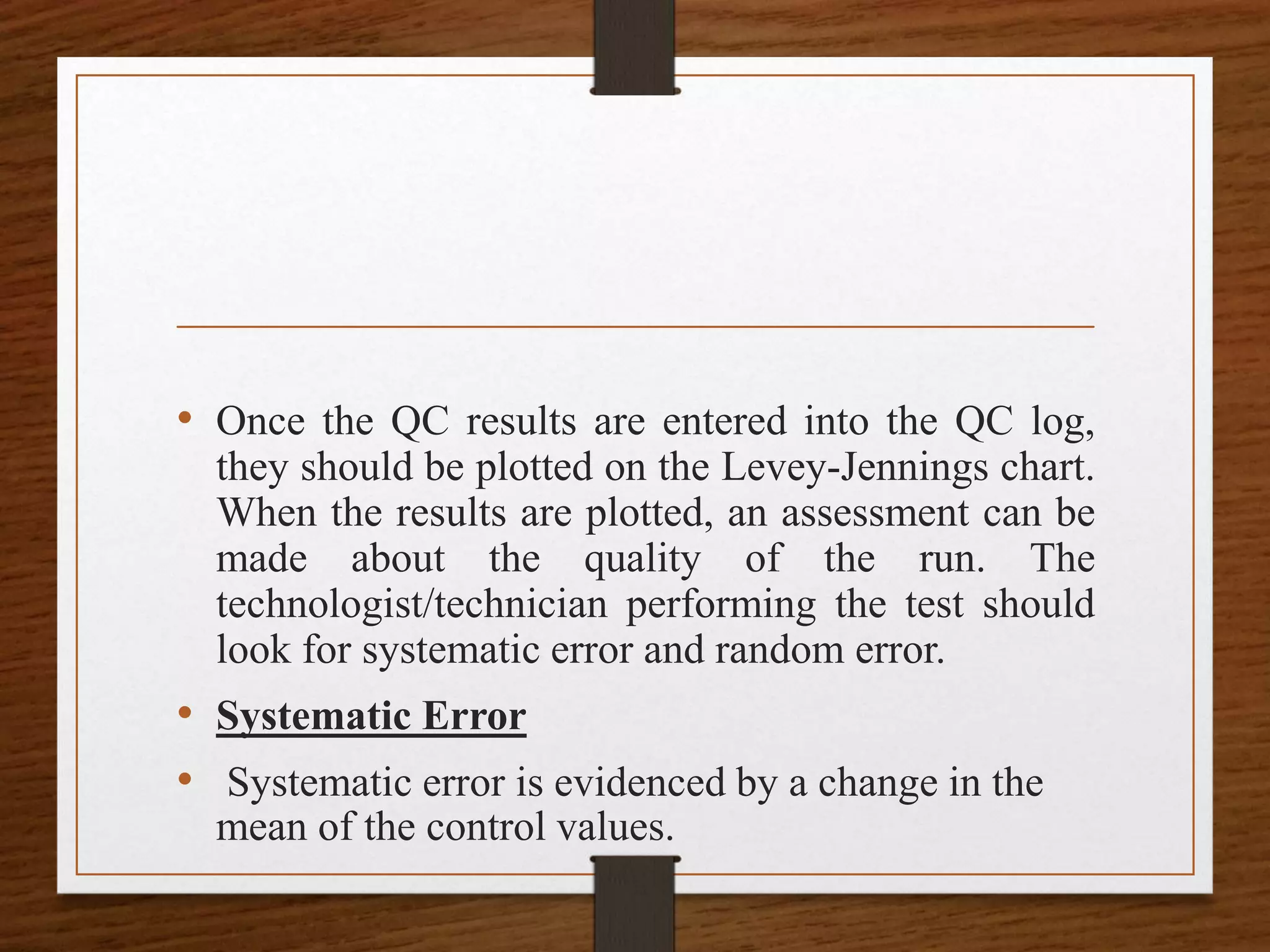 • Once the QC results are entered into the QC log,
they should be plotted on the Levey-Jennings chart.
When the results are plotted, an assessment can be
made about the quality of the run. The
technologist/technician performing the test should
look for systematic error and random error.
• Systematic Error
• Systematic error is evidenced by a change in the
mean of the control values.
 
