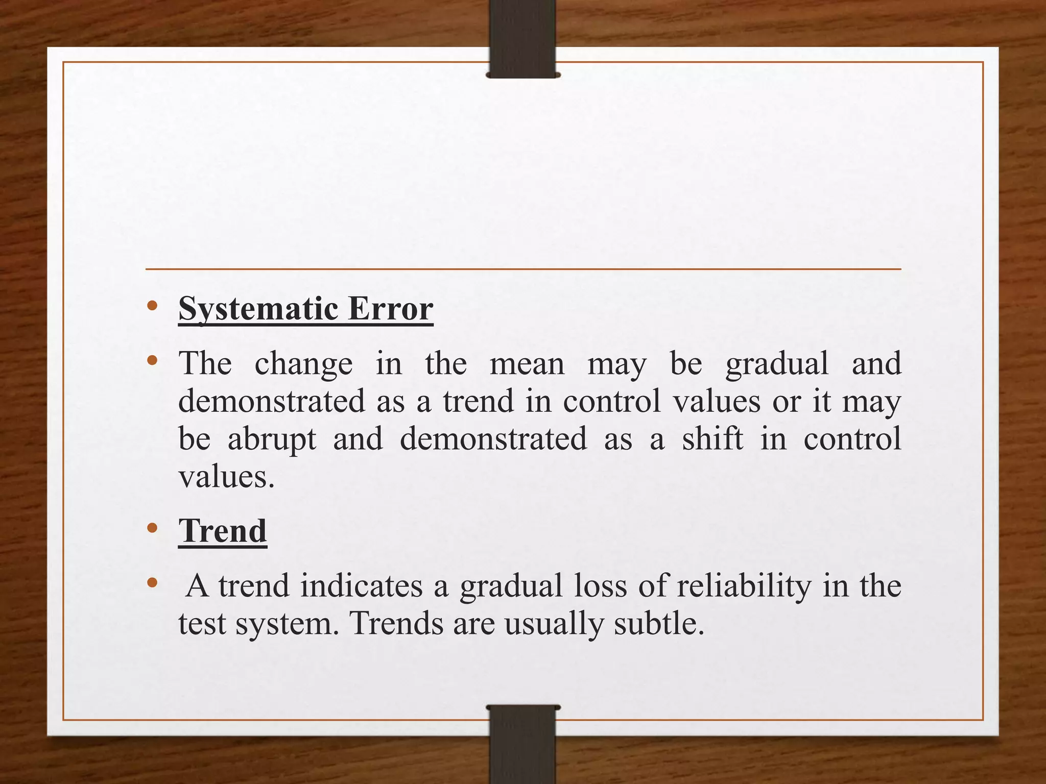• Systematic Error
• The change in the mean may be gradual and
demonstrated as a trend in control values or it may
be abrupt and demonstrated as a shift in control
values.
• Trend
• A trend indicates a gradual loss of reliability in the
test system. Trends are usually subtle.
 