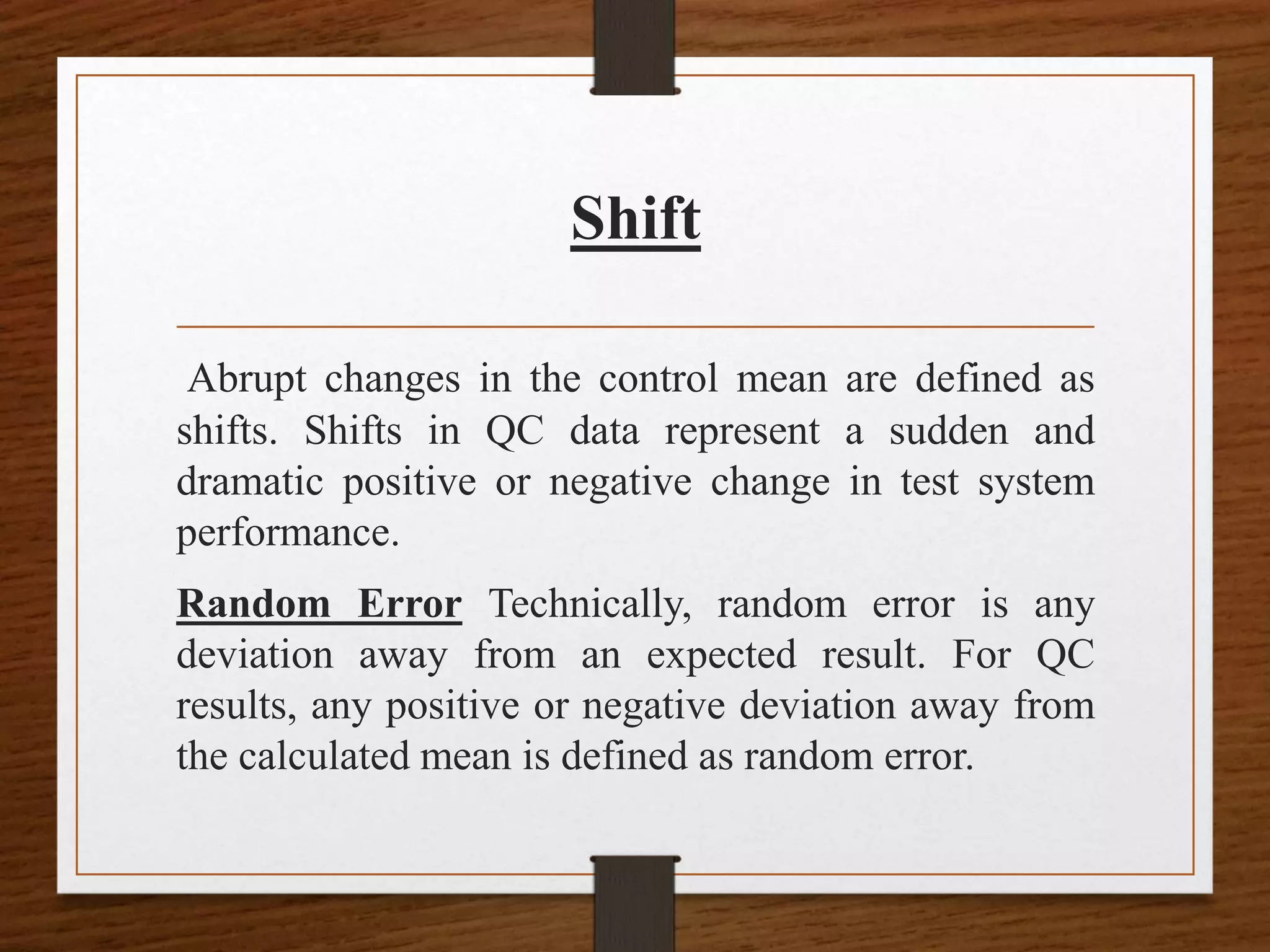 Shift
Abrupt changes in the control mean are defined as
shifts. Shifts in QC data represent a sudden and
dramatic positive or negative change in test system
performance.
Random Error Technically, random error is any
deviation away from an expected result. For QC
results, any positive or negative deviation away from
the calculated mean is defined as random error.
 