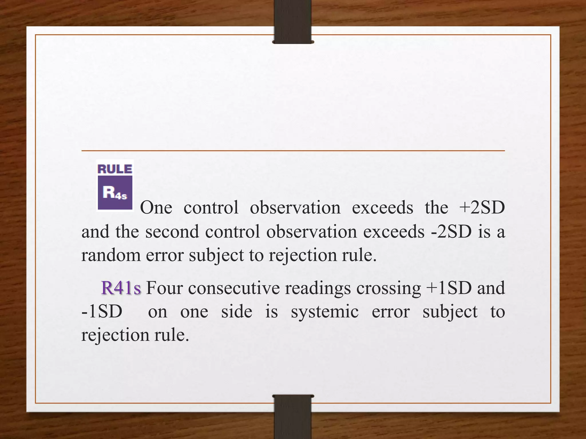 One control observation exceeds the +2SD
and the second control observation exceeds -2SD is a
random error subject to rejection rule.
R41s Four consecutive readings crossing +1SD and
-1SD on one side is systemic error subject to
rejection rule.
 