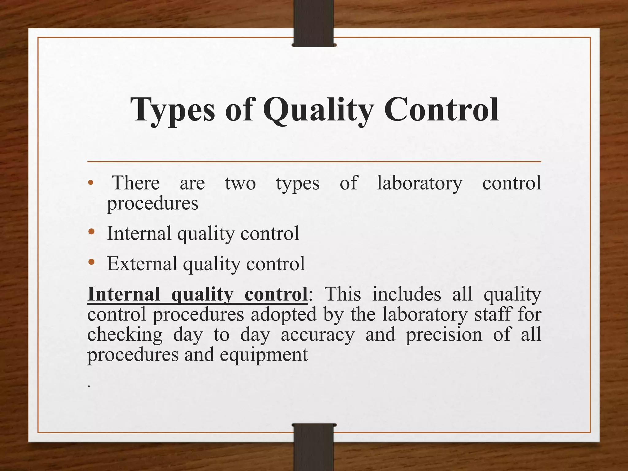 Types of Quality Control
• There are two types of laboratory control
procedures
• Internal quality control
• External quality control
Internal quality control: This includes all quality
control procedures adopted by the laboratory staff for
checking day to day accuracy and precision of all
procedures and equipment
.
 
