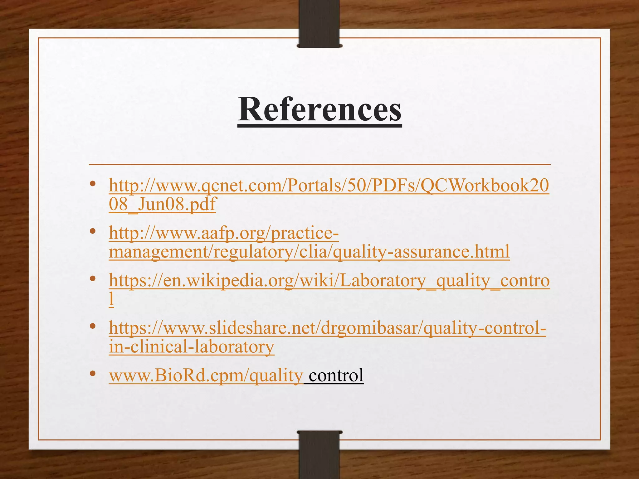 References
• http://www.qcnet.com/Portals/50/PDFs/QCWorkbook20
08_Jun08.pdf
• http://www.aafp.org/practice-
management/regulatory/clia/quality-assurance.html
• https://en.wikipedia.org/wiki/Laboratory_quality_contro
l
• https://www.slideshare.net/drgomibasar/quality-control-
in-clinical-laboratory
• www.BioRd.cpm/quality control
 