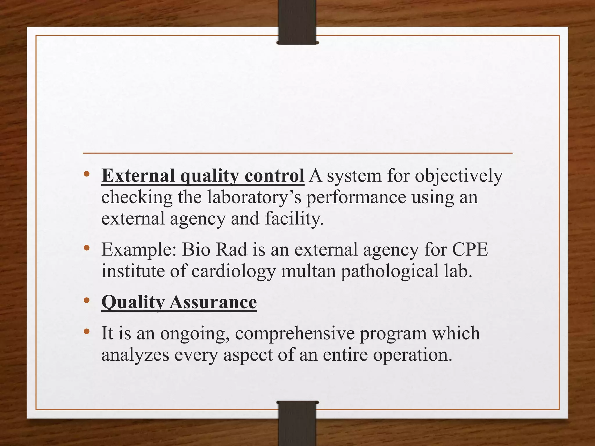• External quality control A system for objectively
checking the laboratory’s performance using an
external agency and facility.
• Example: Bio Rad is an external agency for CPE
institute of cardiology multan pathological lab.
• Quality Assurance
• It is an ongoing, comprehensive program which
analyzes every aspect of an entire operation.
 