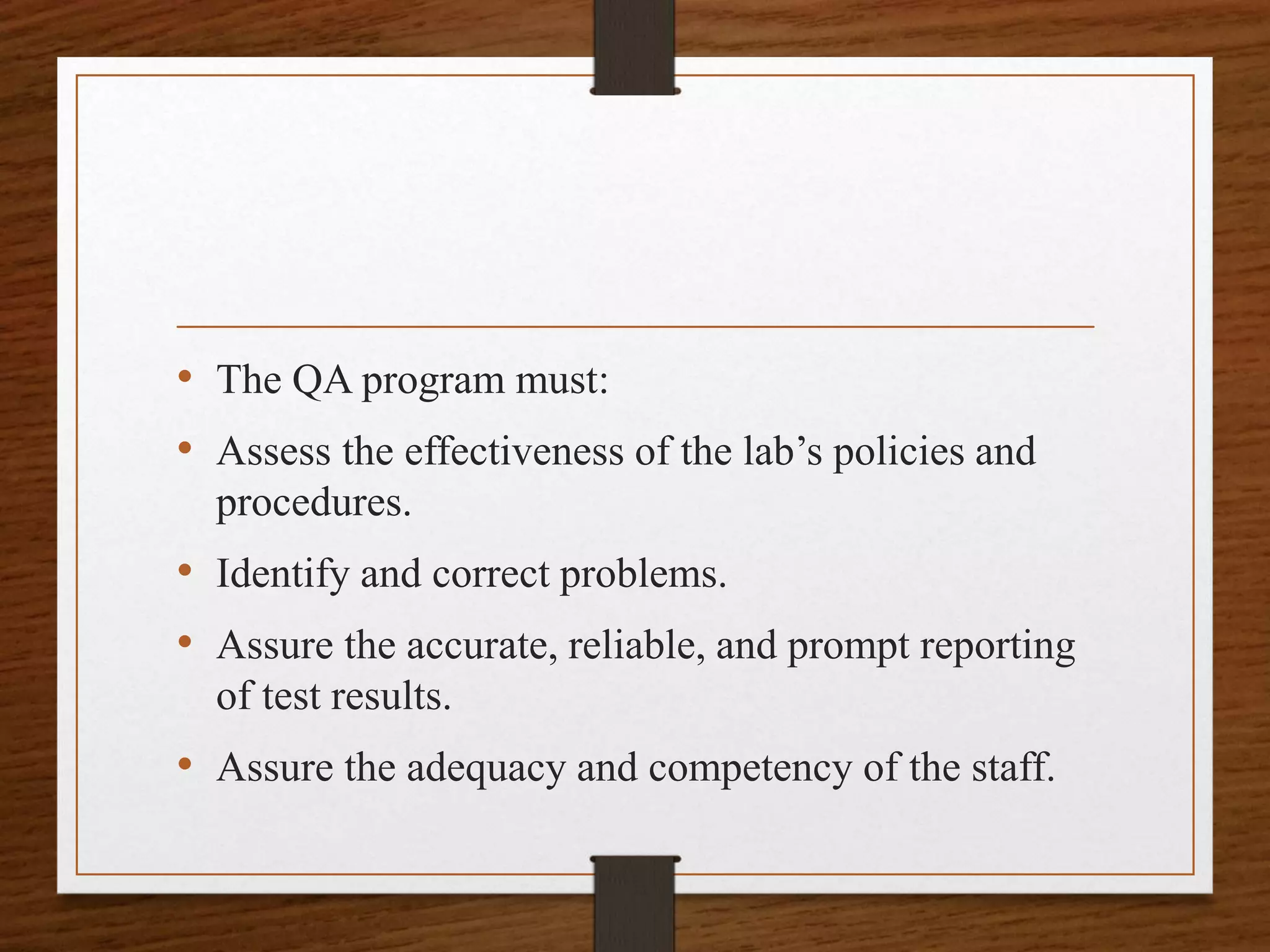 • The QA program must:
• Assess the effectiveness of the lab’s policies and
procedures.
• Identify and correct problems.
• Assure the accurate, reliable, and prompt reporting
of test results.
• Assure the adequacy and competency of the staff.
 