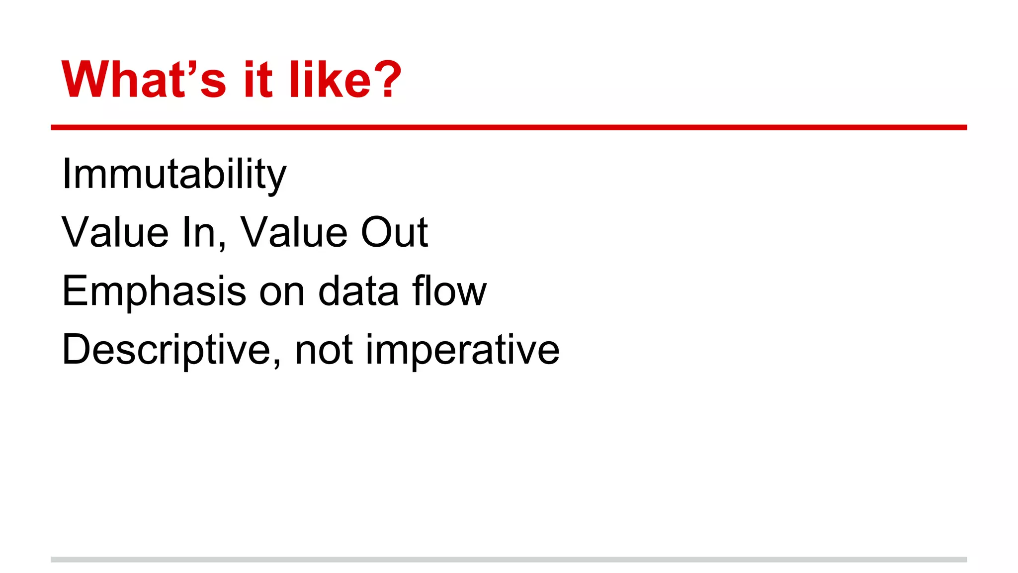 What’s it like?
Immutability
Value In, Value Out
Emphasis on data flow
Descriptive, not imperative
 