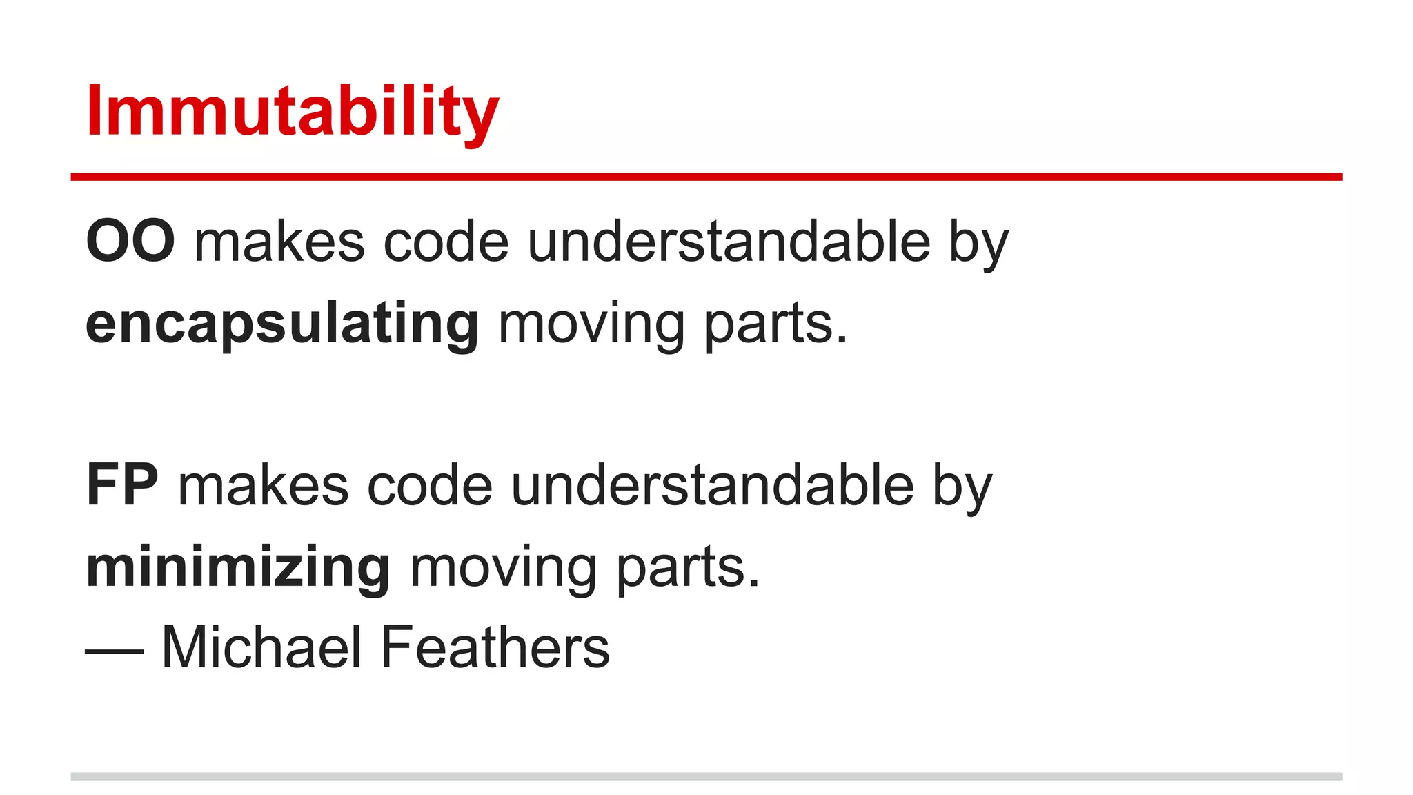 Immutability
OO makes code understandable by
encapsulating moving parts.
FP makes code understandable by
minimizing moving parts.
— Michael Feathers
 