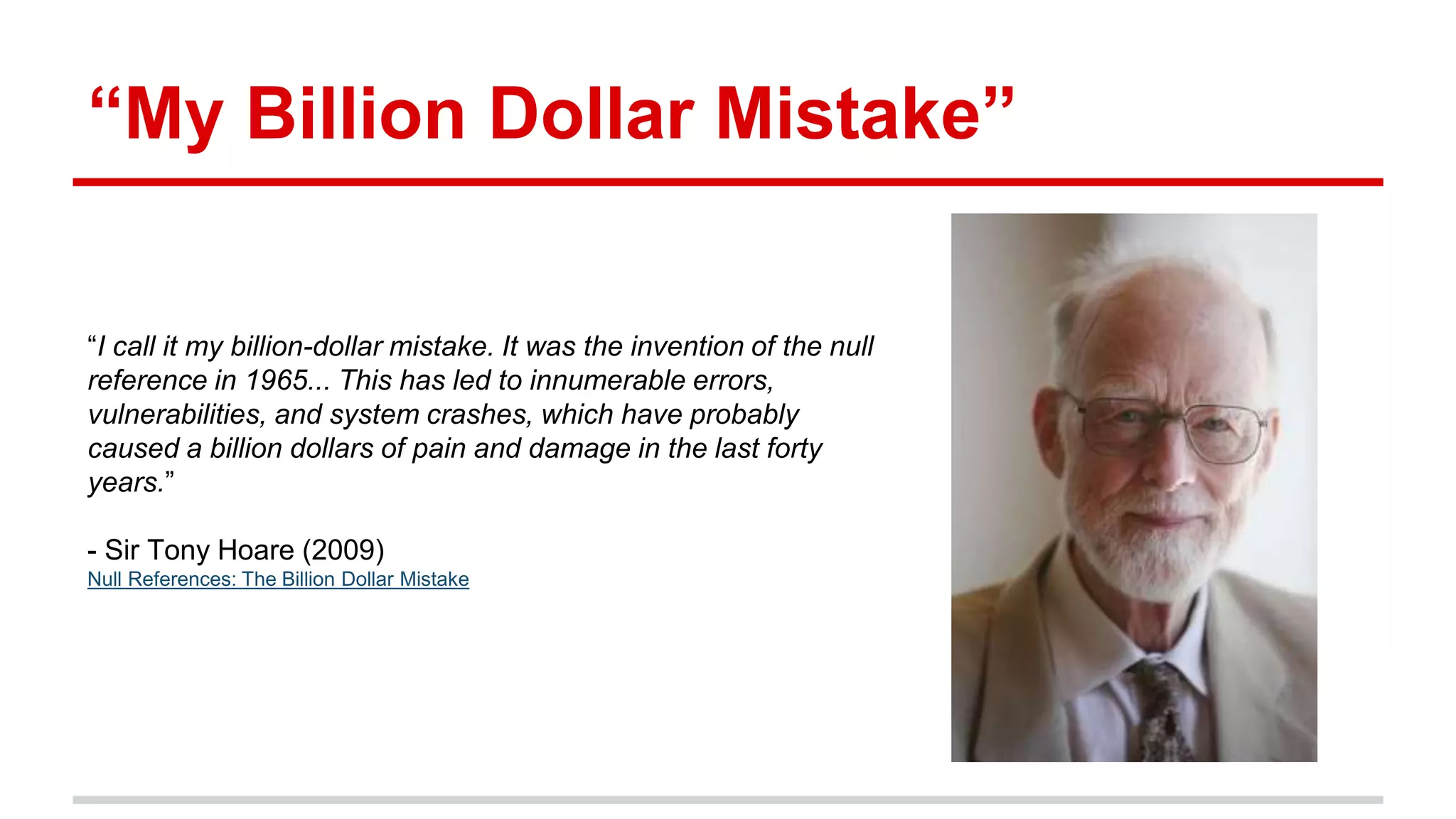 “My Billion Dollar Mistake”
“I call it my billion-dollar mistake. It was the invention of the null
reference in 1965... This has led to innumerable errors,
vulnerabilities, and system crashes, which have probably
caused a billion dollars of pain and damage in the last forty
years.”
- Sir Tony Hoare (2009)
Null References: The Billion Dollar Mistake
 