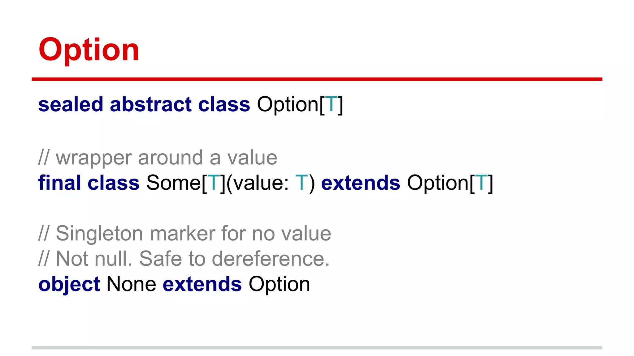 Option
sealed abstract class Option[T]
// wrapper around a value
final class Some[T](value: T) extends Option[T]
// Singleton marker for no value
// Not null. Safe to dereference.
object None extends Option
 