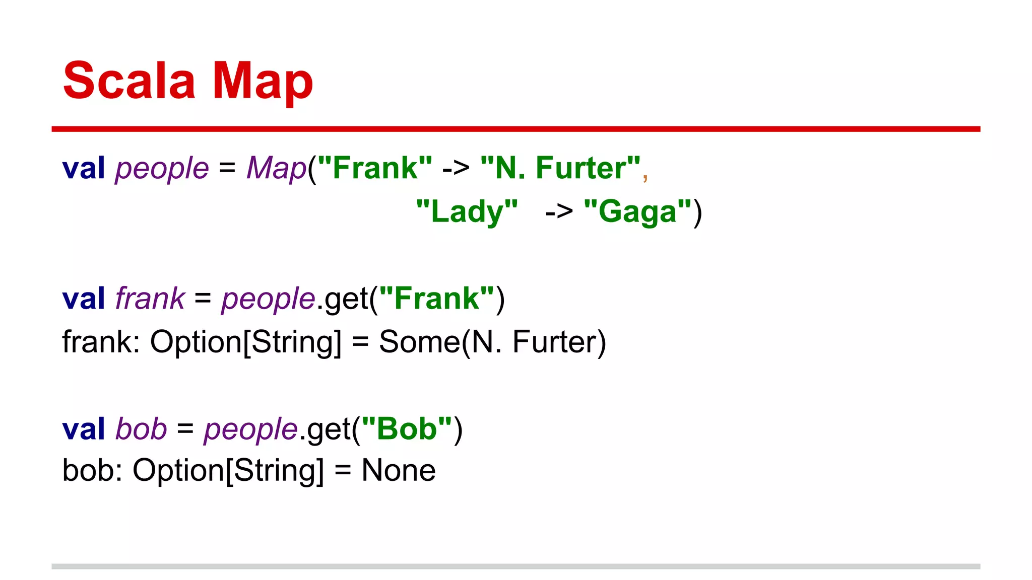 Scala Map
val people = Map("Frank" -> "N. Furter",
"Lady" -> "Gaga")
val frank = people.get("Frank")
frank: Option[String] = Some(N. Furter)
val bob = people.get("Bob")
bob: Option[String] = None
 