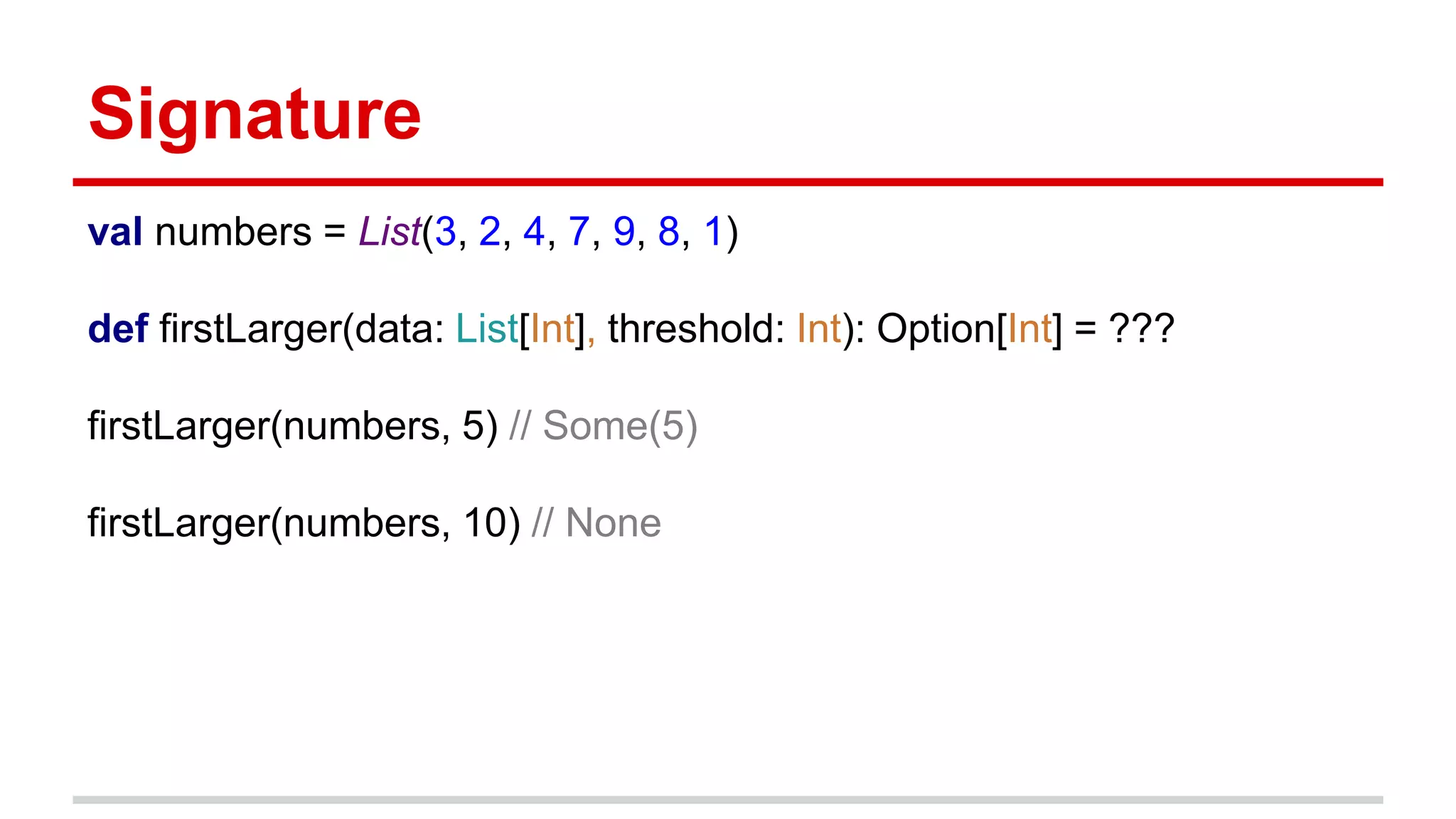 Signature
val numbers = List(3, 2, 4, 7, 9, 8, 1)
def firstLarger(data: List[Int], threshold: Int): Option[Int] = ???
firstLarger(numbers, 5) // Some(5)
firstLarger(numbers, 10) // None
 