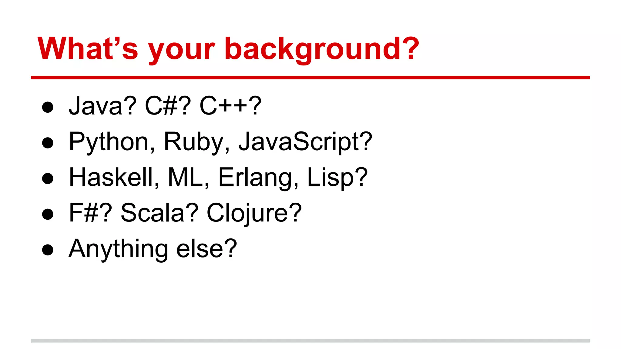 What’s your background?
● Java? C#? C++?
● Python, Ruby, JavaScript?
● Haskell, ML, Erlang, Lisp?
● F#? Scala? Clojure?
● Anything else?
 