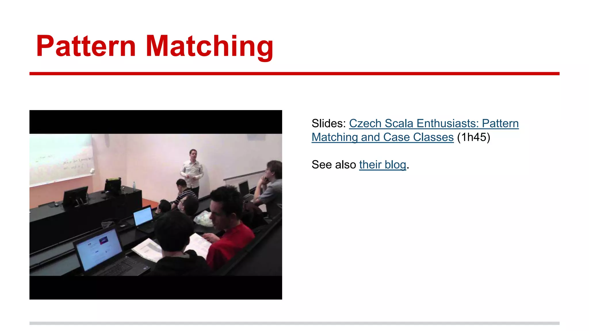 Pattern Matching
Slides: Czech Scala Enthusiasts: Pattern
Matching and Case Classes (1h45)
See also their blog.
 