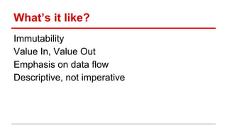 What’s it like?
Immutability
Value In, Value Out
Emphasis on data flow
Descriptive, not imperative
 