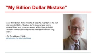 “My Billion Dollar Mistake”
“I call it my billion-dollar mistake. It was the invention of the null
reference in 1965... This has led to innumerable errors,
vulnerabilities, and system crashes, which have probably
caused a billion dollars of pain and damage in the last forty
years.”
- Sir Tony Hoare (2009)
Null References: The Billion Dollar Mistake
 