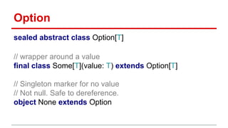 Option
sealed abstract class Option[T]
// wrapper around a value
final class Some[T](value: T) extends Option[T]
// Singleton marker for no value
// Not null. Safe to dereference.
object None extends Option
 