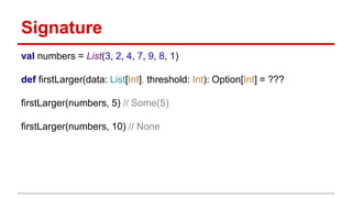 Signature
val numbers = List(3, 2, 4, 7, 9, 8, 1)
def firstLarger(data: List[Int], threshold: Int): Option[Int] = ???
firstLarger(numbers, 5) // Some(5)
firstLarger(numbers, 10) // None
 
