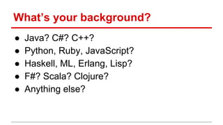 What’s your background?
● Java? C#? C++?
● Python, Ruby, JavaScript?
● Haskell, ML, Erlang, Lisp?
● F#? Scala? Clojure?
● Anything else?
 