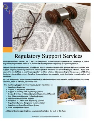 Quality Compliance Partners, Inc.’s (QCP, Inc.) regulatory team’s in-depth experience and knowledge of Global
Regulatory requirements allow us to provide a fully comprehensive package of regulatory services.

We can assist you with regulatory strategy and advice, assist with submissions, provide regulatory reviews, and
support on-going regulatory compliance for new product initiatives and product life cycle activities. If you find
yourself in need of help in resolving a regulatory problem whether it be responding to the Agency on a 483, Warn-
ing Letter, Consent Decree, or a Complete Response Letter, we can assist you in developing strategies, plans and
responses.
QCP Inc.’s regulatory professionals are available on a full-time or part-time basis for special projects, day-to-day
activities, or on an advisory, as-needed basis.
 Our Regulatory Support Services include, but are not limited to:
  Ø Regulatory Strategies
  Ø Support of Regulatory Submissions
  Ø Support of Meeting with Regulatory Agencies
  Ø Design & Review of DDMAC Compliant Promotional Material
  Ø Due Diligence or Licensing Evaluation Projects
  Ø Regulatory Maintenance Support
  Ø Responses to Letters from Regulatory Agencies
  Ø Regulatory Systems Design and Implementation
  Ø Regulatory or Scientific Advisory Groups
  Ø Issue Management Support
   Additional details regarding these services are located on the back of this flyer.

                                       Copyright © 2010 Quality Compliance Partners, Inc.
 