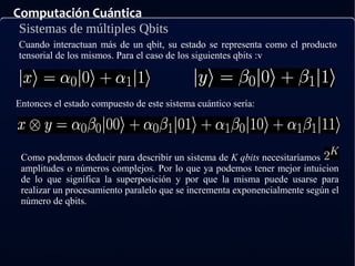 Computación Cuántica
Sistemas de múltiples Qbits
Cuando interactuan más de un qbit, su estado se representa como el producto
tensorial de los mismos. Para el caso de los siguientes qbits :v
Entonces el estado compuesto de este sistema cuántico sería:
Como podemos deducir para describir un sistema de K qbits necesitaríamos
amplitudes o números complejos. Por lo que ya podemos tener mejor intuicion
de lo que significa la superposición y por que la misma puede usarse para
realizar un procesamiento paralelo que se incrementa exponencialmente según el
número de qbits.
 