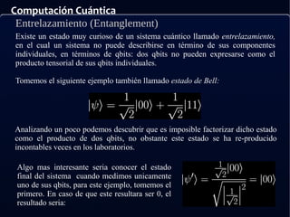 Computación Cuántica
Entrelazamiento (Entanglement)
Existe un estado muy curioso de un sistema cuántico llamado entrelazamiento,
en el cual un sistema no puede describirse en término de sus componentes
individuales, en términos de qbits: dos qbits no pueden expresarse como el
producto tensorial de sus qbits individuales.
Tomemos el siguiente ejemplo también llamado estado de Bell:
Analizando un poco podemos descubrir que es imposible factorizar dicho estado
como el producto de dos qbits, no obstante este estado se ha re-producido
incontables veces en los laboratorios.
Algo mas interesante seria conocer el estado
final del sistema cuando medimos unicamente
uno de sus qbits, para este ejemplo, tomemos el
primero. En caso de que este resultara ser 0, el
resultado seria:
 