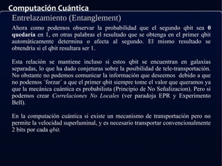 Computación Cuántica
Entrelazamiento (Entanglement)
Ahora como podemos observar la probabilidad que el segundo qbit sea 0
quedaría en 1, en otras palabras el resultado que se obtenga en el primer qbit
automáticamente determina o afecta al segundo. El mismo resultado se
obtendría si el qbit resultara ser 1.
Esta relación se mantiene incluso si estos qbit se encuentran en galaxias
separadas, lo que ha dado conjeturas sobre la posibilidad de tele-transportación.
No obstante no podemos comunicar la información que deseemos debido a que
no podemos ´forzar´ a que el primer qbit siempre tome el valor que queramos ya
que la mecánica cuántica es probabilista (Principio de No Señalizacion). Pero si
podemos crear Correlaciones No Locales (ver paradoja EPR y Experimento
Bell).
En la computación cuántica si existe un mecanismo de transportación pero no
permite la velocidad superluminal, y es necesario transportar convencionalmente
2 bits por cada qbit.
 