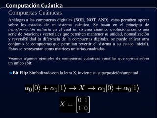 Computación Cuántica
Compuertas Cuánticas
Análogas a las compuertas digitales (XOR, NOT, AND), estas permiten operar
sobre los estados de un sistema cuántico. Se basan en el principio de
transformación unitaria en el cual un sistema cuántico evoluciona como una
serie de rotaciones vectoriales que permiten mantener su unidad, normalización
y reversibilidad (a diferencia de la compuertas digitales, se puede aplicar otro
conjunto de compuertas que permitan revertir el sistema a su estado inicial).
Estas se representan como matrices unitarias cuadradas.
Veamos algunos ejemplos de compuertas cuánticas sencillas que operan sobre
un único qbit:
Bit Flip: Simbolizado con la letra X, invierte su superposición/amplitud
 