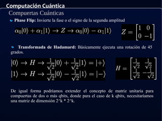 Computación Cuántica
Compuertas Cuánticas
Phase Flip: Invierte la fase o el signo de la segunda amplitud
Transformada de Hadamard: Básicamente ejecuta una rotación de 45
grados.
De igual forma podríamos extender el concepto de matriz unitaria para
compuertas de dos o más qbits, donde para el caso de k qbits, necesitaríamos
una matriz de dimensión 2^k * 2^k.
 