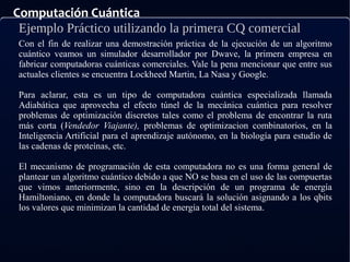 Computación Cuántica
Ejemplo Práctico utilizando la primera CQ comercial
Con el fin de realizar una demostración práctica de la ejecución de un algoritmo
cuántico veamos un simulador desarrollador por Dwave, la primera empresa en
fabricar computadoras cuánticas comerciales. Vale la pena mencionar que entre sus
actuales clientes se encuentra Lockheed Martin, La Nasa y Google.
Para aclarar, esta es un tipo de computadora cuántica especializada llamada
Adiabática que aprovecha el efecto túnel de la mecánica cuántica para resolver
problemas de optimización discretos tales como el problema de encontrar la ruta
más corta (Vendedor Viajante), problemas de optimizacion combinatorios, en la
Inteligencia Artificial para el aprendizaje autónomo, en la biología para estudio de
las cadenas de proteínas, etc.
El mecanismo de programación de esta computadora no es una forma general de
plantear un algoritmo cuántico debido a que NO se basa en el uso de las compuertas
que vimos anteriormente, sino en la descripción de un programa de energía
Hamiltoniano, en donde la computadora buscará la solución asignando a los qbits
los valores que minimizan la cantidad de energía total del sistema.
 
