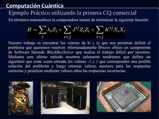 Computación Cuántica
Ejemplo Práctico utilizando la primera CQ comercial
En términos matemáticos la computadora tratará de minimizar la siguiente función:
Nuestro trabajo es encontrar los valores de hi y Jij que nos permitan definir el
problema que queremos resolver. Afortunadamente Dwave ofrece un componente
de Software llamado BlackBoxSolver que realiza el trabajo difícil por nosotros.
Mediante este ultimo método nosotros solamente tendremos que definir un
algoritmo que tome como entrada los valores -1 y 1 que corresponden una posible
solución del problema y luego retornar valores menores para las respuestas
correctas y penalizar mediante valores altos las respuestas incorrectas.
 