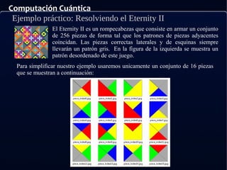 Computación Cuántica
Ejemplo práctico: Resolviendo el Eternity II
El Eternity II es un rompecabezas que consiste en armar un conjunto
de 256 piezas de forma tal que los patrones de piezas adyacentes
coincidan. Las piezas correctas laterales y de esquinas siempre
llevarán un patrón gris. En la figura de la izquierda se muestra un
patrón desordenado de este juego.
Para simplificar nuestro ejemplo usaremos unicamente un conjunto de 16 piezas
que se muestran a continuación:
 