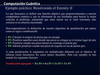 Computación Cuántica
Ejemplo práctico: Resolviendo el Eternity II
Lo que buscamos es definir una función objetivo que proporcionaremos a nuestra
computadora cuántica y que se alimentará de sus resultados para buscar la mejor
solución al problema, asumiendo que entre menor sea el valor retornado, más
correcta es la solución encontrada.
Descompondremos la definición de nuestro algoritmo de penalización por partes
como se sigue a continuación:
● P1: Calcular el numero de piezas que no encajan
● P2: Penalizar aquellos casos donde una pieza se coloque en el mismo lugar de otra
● P3: Penalizar cuando una pieza lateral no contenga el patrón gris
● P4: Además penalizar cuando una pieza de esquina no sea de patrón gris.
A cada penalización le asignamos un multiplicador diferente con el objetivo de
reforzar como incorrectos los casos menos deseables. Para este ejemplo se han
usando los siguientes factores:
Penalización agregada = 5 x P4 + 4 x P3 + 3 x P2 + 3 x P1
 