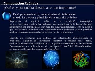Computación Cuántica
¿Qué es y por qué ha llegado a ser tan importante?
Es el procesamiento y comunicacion de información
usando los efectos y principios de la mecánica cuántica.
Representa el siguiente salto en la revolución tecnológica
ya que permitiría resolver los problemas más complejos de la humanidad que
actualmente son inmanejables aun para las super-computadoras. Esto se debe a
que los sistemas cuánticos son exponencialmente poderosos y que permiten
evaluar simultaneamente todos los valores de ciertas funciones.
Ejemplo de problemas que podrían ser solucionados eficientemente se
encuentran: aquellos que involucran encontrar la solución más optima,
evaluación de todas las posibilidades en un problema combinatorio, lo cuales son
fundamentales en aplicaciones de Inteligencia Artificial, Bio-informática,
simulaciones físicas a las escalas más pequeñas.
 