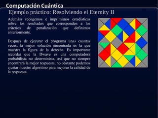 Computación Cuántica
Ejemplo práctico: Resolviendo el Eternity II
Ademáss recogemos e imprimimos estadísticas
sobre los resultados que corresponden a los
criterios de penalización que definimos
anteriormente.
Después de ejecutar el programa unas cuantas
veces, la mejor solución encontrada es la que
muestra la figura de la derecha. Es importante
recordar que la Dwave es una computadora
probabilista no determinista, así que no siempre
encontrará la mejor respuesta, no obstante podemos
ajustar nuestro algoritmo para mejorar la calidad de
la respuesta.
 