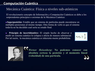 Computación Cuántica
Mecánica Cuántica: Física a niveles sub-atómicos
El revolucionario concepto de Información y Computación Cuánticos se debe a los
sorprendentes principios o axiomas de la Mecánica Cuántica:
Superposición: Estable que un sistema de partículas puede encontrarse en
múltiples posiciones al mismo tiempo. Otra forma de verlo es que el sistema
todavía no ha decidido cual sería su estado final.
Principio de incertidumbre: El simple hecho de observar o
medir un sistema cuántico lo colapsa o afecta de manera substancial.
Por tal razón, la mecánica cuántica es inherente-mente probabilista.
Werner Heisenberg: No podemos conocer con
absoluta certeza la posición y el momento lineal
(velocidad) de una partícula.
 