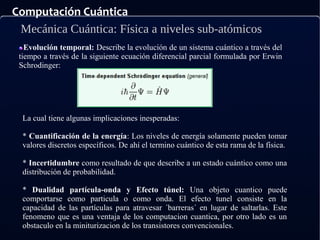 Computación Cuántica
Mecánica Cuántica: Física a niveles sub-atómicos
Evolución temporal: Describe la evolución de un sistema cuántico a través del
tiempo a través de la siguiente ecuación diferencial parcial formulada por Erwin
Schrodinger:
La cual tiene algunas implicaciones inesperadas:
* Cuantificación de la energía: Los niveles de energía solamente pueden tomar
valores discretos específicos. De ahí el termino cuántico de esta rama de la física.
* Incertidumbre como resultado de que describe a un estado cuántico como una
distribución de probabilidad.
* Dualidad partícula-onda y Efecto túnel: Una objeto cuantico puede
comportarse como particula o como onda. El efecto tunel consiste en la
capacidad de las partículas para atravesar ´barreras´ en lugar de saltarlas. Este
fenomeno que es una ventaja de los computacion cuantica, por otro lado es un
obstaculo en la miniturizacion de los transistores convencionales.
 