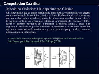 Computación Cuántica
Mecánica Cuántica: Un experimento Clásico
Adjunto link hacia un video para ayudar a explicar este experimento:
http://www.youtube.com/watch?v=DfPeprQ7oGc
Un experimento que es usado comúnmente para explicar y desmostrar los efectos
contra-intuitivos de la mecánica cuántica se llama Double-Slit, el cual consistente
en colocar dos laminas una detrás de otra, la primera contiene dos ranuras (slits) y
la segunda contiene un sensor que determina la ubicación del electrón o fotón,
luego se disparan electrones que a traviesan la primera lamina y llegan a la
segunda. El resultado es que los electrones se comportan a la vez como ondas por
que muestran un patrón de interferencia y como partículas porque se detectan como
objetos enteros e indivisibles.
 