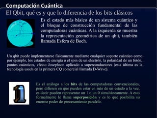 Computación Cuántica
El Qbit, qué es y que lo diferencia de los bits clásicos
Es el estado más básico de un sistema cuántico y
el bloque de construcción fundamental de las
computadoras cuánticas. A la izquierda se muestra
la representación geométrica de un qbit, también
llamada Esfera de Boch.
Un qbit puede implementarse físicamente mediante cualquier soporte cuántico como
por ejemplo, los estados de energía o el spin de un electrón, la polaridad de un fotón,
puntos cuánticos, efecto Josephson aplicado a superconductores (esta última es la
tecnología usada en la primera CQ comercial llamada D-Wave).
Es el análogo a los bits de las computadoras convencionales,
pero difieren en que pueden estar en más de un estado a la vez,
es decir pueden representar un 1 o un 0 simultáneamente. A esto
formalmente le llama superposición y es lo que posibilita su
enorme poder de procesamiento paralelo.
 