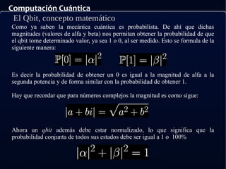 Computación Cuántica
El Qbit, concepto matemático
Es decir la probabilidad de obtener un 0 es igual a la magnitud de alfa a la
segunda potencia y de forma similar con la probabilidad de obtener 1.
Hay que recordar que para números complejos la magnitud es como sigue:
Ahora un qbit además debe estar normalizado, lo que significa que la
probabilidad conjunta de todos sus estados debe ser igual a 1 o 100%
Como ya saben la mecánica cuántica es probabilista. De ahí que dichas
magnitudes (valores de alfa y beta) nos permitan obtener la probabilidad de que
el qbit tome determinado valor, ya sea 1 o 0, al ser medido. Esto se formula de la
siguiente manera:
 