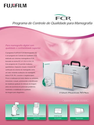 Programa de Controle de Qualidade para Mamografia




Para mamografia digital com
qualidade e confiabilidade superior.

O programa FUJIFILM FCR Mammography QC
é um programa de Controle de Qualidade (CQ)
dedicado aos sistemas mamográficos FCR,
baseado na norma IEC 61 233-3-2 Ed. 2.0.
Este programa de CQ permite medições
quantitativas, inspeções visuais e funções de
verificação do sistema de mamografia como
um todo, incluindo avaliações do mamógrafo,
leitora FCR, IPs, cassetes e negatoscópios.
Prevê a realização de testes diários ou semanais,
trimestrais e anuais, promovendo a identificação
de mudanças graduais de deteção da imagem
antes da ocorrência de potenciais problemas,
mantendo a estabilizada de qualidade
da imagem para diagnóstico.




                                                                                         Equipamentos verificados por este programa




                                (FCR PROFECT CS/One/FCR 5000MA Plus)   (HR-BD/Type DM)

         Mamógrafo                          Leitora FCR                IPs e Cassetes                        Negatoscópio
 