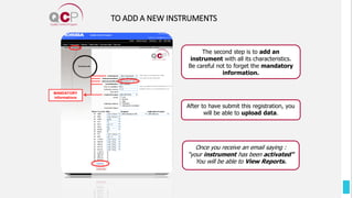 MANDATORY
informations
Once you receive an email saying :
“your instrument has been activated”
You will be able to View Reports.
TO ADD A NEW INSTRUMENTS
After to have submit this registration, you
will be able to upload data.
The second step is to add an
instrument with all its characteristics.
Be careful not to forget the mandatory
information.
 